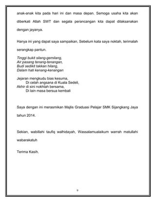 anak-anak kita pada hari ini dan masa depan. Semoga usaha kita akan
diberkati Allah SWT dan segala perancangan kita dapat dilaksanakan
dengan jayanya.
Hanya ini yang dapat saya sampaikan, Sebelum kata saya noktah, terimalah
serangkap pantun.
Tinggi bukit silang-gemilang,
Air pasang tenang-tenangan,
Budi sedikit takkan hilang,
Dalam hati kenang-kenangan
Jejaran mengkudu bias kesuma,
Di celah angsana di Kuala Sedeli,
Akhir di sini nokhtah bersama,
Di lain masa bersua kembali
Saya dengan ini merasmikan Majlis Graduasi Pelajar SMK Sijangkang Jaya
tahun 2014.
Sekian, wabillahi taufiq walhidayah, Wassalamualaikum warrah matullahi
wabarakatuh
Terima Kasih.
9
 