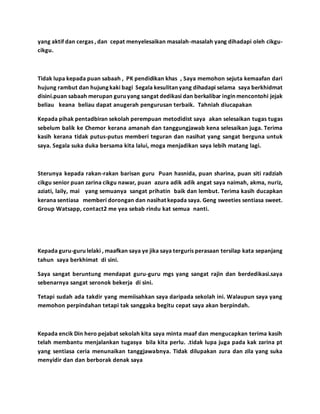 yang aktif dan cergas , dan cepat menyelesaikan masalah-masalah yang dihadapi oleh cikgu-
cikgu.
Tidak lupa kepada puan sabaah , PK pendidikan khas , Saya memohon sejuta kemaafan dari
hujung rambut dan hujung kaki bagi Segala kesulitan yang dihadapi selama saya berkhidmat
disini.puan sabaah merupan guru yang sangat dedikasi dan berkalibar ingin mencontohi jejak
beliau keana beliau dapat anugerah pengurusan terbaik. Tahniah diucapakan
Kepada pihak pentadbiran sekolah perempuan metodidist saya akan selesaikan tugas tugas
sebelum balik ke Chemor kerana amanah dan tanggungjawab kena selesaikan juga. Terima
kasih kerana tidak putus-putus memberi teguran dan nasihat yang sangat berguna untuk
saya. Segala suka duka bersama kita lalui, moga menjadikan saya lebih matang lagi.
Sterunya kepada rakan-rakan barisan guru Puan hasnida, puan sharina, puan siti radziah
cikgu senior puan zarina cikgu nawar, puan azura adik adik angat saya naimah, akma, nuriz,
aziati, laily, mai yang semuanya sangat prihatin baik dan lembut. Terima kasih ducapkan
kerana sentiasa memberi dorongan dan nasihat kepada saya. Geng sweeties sentiasa sweet.
Group Watsapp, contact2 me yea sebab rindu kat semua nanti.
Kepada guru-guru lelaki , maafkan saya ye jika saya terguris perasaan tersilap kata sepanjang
tahun saya berkhimat di sini.
Saya sangat beruntung mendapat guru-guru mgs yang sangat rajin dan berdedikasi.saya
sebenarnya sangat seronok bekerja di sini.
Tetapi sudah ada takdir yang memiisahkan saya daripada sekolah ini. Walaupun saya yang
memohon perpindahan tetapi tak sanggaka begitu cepat saya akan berpindah.
Kepada encik Din hero pejabat sekolah kita saya minta maaf dan mengucapkan terima kasih
telah membantu menjalankan tugasya bila kita perlu. .tidak lupa juga pada kak zarina pt
yang sentiasa ceria menunaikan tanggjawabnya. Tidak dilupakan zura dan zila yang suka
menyidir dan dan berborak denak saya
 