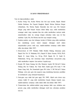UCAPAN PERSEMBAHAN
Tesis ini dipersembahkan untuk:
1. Kedua Orang Tua, Kedua Mertua dan Istri saya tercinta, Bapak Ahmad
Sabirin Hasibuan, Ibu Napsah Rangkuti, Bapak Mertua Makrum Siregar
(Almarhum), Ibu Mertua Rapita Hutasuhut dan Istri saya Elvi Sariyani
Siregar yang telah banyak berjasa dalam hidup saya, selalu memberikan
semangat untuk tetap menuntut ilmu dan selalu memberikan motivasi untuk
menyelesaikan study ini, semoga dengan selesainya study saya ini bisa
membuat Ayah, Ibu, Ibu Mertua dan Istri saya menjadi senang.
2. Saudara-saudara saya dan keluarga tercinta di Medan yang selalu membantu
dan mendukung secara materi maupun dukungan moril dalam
menyelesaikan proses studi saya, mudah-mudahan semuanya selalu dalam
ridho dan rahmat Allah SWT.
3. Dosen-dosen di UIN Maulana Malik Ibrahim Malang, khususnya pada
Bapak Prof. Dr. H. Muhaimin, M.A, Bapak H. Djoko Susanto, M.Ed, Ph.D,
Bapak H. Aunur Rofiq, Lc, M.Ag, Ph.D, Bapak Dr. H. Suaib H.
Muhammad, M.Ag, dan seterusnya tanpa menyebutnya satu-persatu yang
telah memberikan inspirasi dan motivasi kepada saya.
4. Kepala MI Sunan Gunung Jati (Ibu Marjam), kepala MI Ma’arif I Sukun
Malang (Ibu Sri Yuliani), Ibu Yulia Distri Andini (guru IPA kelas V MI
Sunan Gung Jati), Ibu Sumartiasih (guru IPA kelas V MI Ma’arif I Sukun
Malang), serta para guru dan pegawai yang mendukung lancarnya penelitian
ini (terimakasih yang sebanyak-banyaknya).
5. Guru-guru saya mulai dari guru ngaji, SD, SMP, Aliyah serta dosen saya
semasa kuliah S1 yang telah memberikan banyak ilmunya kepada saya,
mudah-mudahan semuanya selalu dalam ridho dan rahmat Allah SWT.
6. Teman-teman dan sahabat-sahabat yang namanya tidak saya sebutkan satu
persatu yang selalu memberikan dukungan moril atas selesainya penulisan
tesis ini.
 