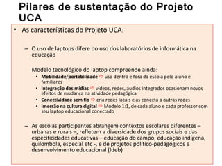 Pilares de sustentação do Projeto UCA As características do Projeto UCA : O   uso de laptops difere do uso dos laboratórios de informática na educação  Modelo tecnológico do laptop compreende ainda: Mobilidade / portabilidade     uso dentro e fora da escola pelo aluno e familiares Integração das mídias    vídeos, redes, áudios integrados ocasionam novos efeitos de mudança na atividade pedagógica Conectividade sem fio     cria redes locais e as conecta a outras redes Imersão na cultura digital    Modelo 1:1, de cada aluno e cada professor com seu laptop educacional conectado As escolas participantes abrangem contextos escolares diferentes – urbanas e rurais –, refletem a diversidade dos grupos sociais e das especificidades educativas – educação do campo, educação indígena, quilombola, especial etc -, e de projetos político-pedagógicos e desenvolvimento educacional (Ideb) 