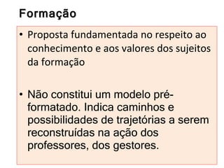 Formação Proposta fundamentada no respeito ao conhecimento e aos valores dos sujeitos da formação Não constitui um modelo pré-formatado. Indica caminhos e possibilidades de trajetórias a serem reconstruídas na ação dos professores, dos gestores. 