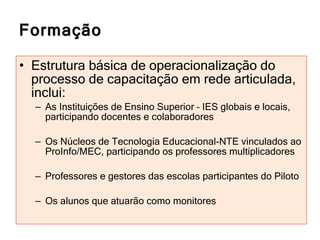 Formação Estrutura básica de operacionalização do processo de capacitação em rede articulada, inclui: As Instituições de Ensino Superior – IES globais e locais, participando docentes e colaboradores Os Núcleos de Tecnologia Educacional-NTE vinculados ao ProInfo/MEC, participando os professores multiplicadores Professores e gestores das escolas participantes do Piloto Os alunos que atuarão como monitores 