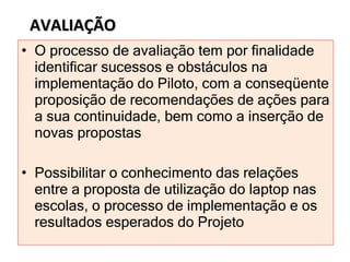 AVALIAÇÃO O processo de avaliação tem por finalidade identificar sucessos e obstáculos na implementação do Piloto, com a conseqüente proposição de recomendações de ações para a sua continuidade, bem como a inserção de novas propostas Possibilitar o conhecimento das relações entre a proposta de utilização do laptop nas escolas, o processo de implementação e os resultados esperados do Projeto 