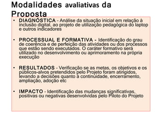 Modalidades  avaliativas  da Proposta DIAGNÓSTICA  – Análise da situação inicial em relação à inclusão digital, ao projeto de utilização pedagógica do laptop e outros indicadores PROCESSUAL E FORMATIVA -  Identificação do grau de coerência e de perfeição das atividades ou dos processos que estão sendo executados. O caráter formativo será utilizado no desenvolvimento ou aprimoramento na própria execução RESULTADOS  – Verificação se as metas, os objetivos e os públicos-alvos pretendidos pelo Projeto foram atingidos, levando a decisões quanto à continuidade, encerramento, ampliação, adoção etc IMPACTO  – Identificação das mudanças significativas, positivas ou negativas desenvolvidas pelo Piloto do Projeto 
