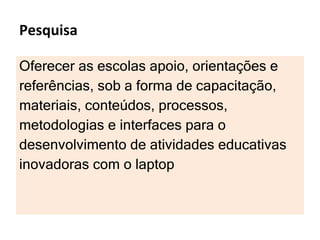 Pesquisa Oferecer as escolas apoio, orientações e  referências, sob a forma de capacitação,  materiais, conteúdos, processos,  metodologias e interfaces para o  desenvolvimento de atividades educativas  inovadoras com o laptop 