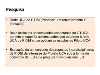 Pesquisa Rede UCA de P,D&I (Pesquisa, Desenvolvimento e Inovação)  Base inicial: as universidades assentadas no GTUCA abrindo o leque às universidades que aderirem à rede UCA de P,D&I e que apóiam as escolas do Piloto UCA Execução de um conjunto de propostas interdisciplinares de P,D&I de interesse do Projeto UCA sob a forma de consórcio de IES e de projetos individuais das IES  