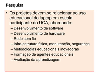Pesquisa Os projetos devem se relacionar ao uso educacional do laptop em escola participante do UCA, abordando: Desenvolvimento de software Desenvolvimento de hardware Rede sem fio  Infra-estrutura física, manutenção, segurança Metodologias educacionais inovadoras Formação de agentes educacionais  Avaliação da aprendizagem 