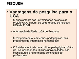 PESQUISA Vantagens da pesquisa para o UCA O engajamento das universidades no apoio ao Projeto UCA, a partir da estruturação de núcleos UCA de P,D&I A formação da Rede  UCA de Pesquisa O revigoramento, em termos pedagógicos, dos programas de informática na educação O fortalecimento de uma cultura pedagógica UCA e do uso inovador das TIC nas universidades, nas licenciaturas e na formação continuada de professores; 