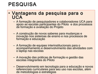 PESQUISA Vantagens da pesquisa para o UCA A formação de pesquisadores e colaboradores UCA para apoio as escolas participantes do Piloto  e dos processos de formação e avaliação do Projeto A construção de novos saberes para mudanças e inovação nos sistemas de ensino e nos processos de formação e educação A formação de equipes interinstitucionais para o acompanhamento e desenvolvimento das atividades com o laptop nas escolas A inovação das práticas de formação e gestão das escolas integrantes do Piloto Desenvolvimento em tecnologia para a educação e novos referenciais curriculares para seu uso nas escolas, além de metodologias e estratégias 