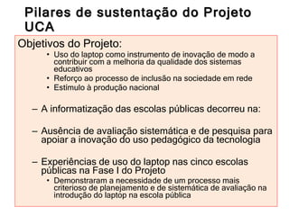 Pilares de sustentação do Projeto UCA Objetivos do Projeto: Uso do laptop como instrumento de inovação de modo a contribuir com a melhoria da qualidade dos sistemas educativos  Reforço ao processo de inclusão na sociedade em rede Estímulo à produção nacional  A informatização das escolas públicas decorreu na: Ausência de avaliação sistemática e de pesquisa para apoiar a inovação do uso pedagógico da tecnologia Experiências de uso do laptop nas cinco escolas públicas na Fase I do Projeto Demonstraram a necessidade de um processo mais criterioso de planejamento e de sistemática de avaliação na introdução do laptop na escola pública 