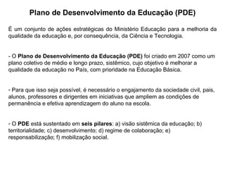 É um conjunto de ações estratégicas do Ministério Educação para a melhoria da qualidade da educação e, por consequência, da Ciência e Tecnologia. - O  Plano de Desenvolvimento da Educação (PDE)  foi criado em 2007 como um plano coletivo de médio e longo prazo, sistêmico, cujo objetivo é melhorar a qualidade da educação no País, com prioridade na Educação Básica.  Para que isso seja possível, é necessário o engajamento da sociedade civil, pais, alunos, professores e dirigentes em iniciativas que ampliem as condições de permanência e efetiva aprendizagem do aluno na escola.  O  PDE  está sustentado em  seis pilares : a) visão sistêmica da educação; b) territorialidade; c) desenvolvimento; d) regime de colaboração; e) responsabilização; f) mobilização social.  Plano de Desenvolvimento da Educação (PDE) 