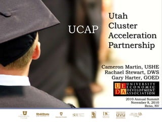 Utah Cluster Acceleration Partnership  UCAP Cameron Martin, USHE Rachael Stewart, DWS Gary Harter, GOED 2010 Annual Summit November 8, 2010 Reno, NV 