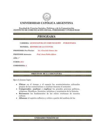 UNIVERSIDAD CATÓLICA ARGENTINA
     Facultad de Ciencias Sociales, Políticas y de la Comunicación
INSTITUTO DE COMUNICACIÓN SOCIAL, PERIODISMO Y PUBLICIDAD


                              PROGRAMA

          CARRERA: LICENCIATURA EN COMUNICACIÓN               PUBLICITARIA

          MATERIA: HISTORIA DE LA CULTURA

PROFESORA Pro-Titular:        Lic. Graciela Gómez Aso

PROFESOR Asistente:          Prof. Juan Pablo Alfaro

AÑO: 1º

CURSO: 2011

COMISIONES: A




                       OBJETIVOS DE LA ASIGNATURA


Que el alumno logre:

   •   Ubicar en el tiempo y el espacio los acontecimientos culturales
       propios de las cosmovisiones a analizar durante el semestre.
   •   Comprender, analizar y explicar los grandes procesos políticos,
       religiosos, filosóficos, literarios, artísticos y económicos de la historia.
   •   Reconocer los fundamentos de las raíces cristianas de nuestra
       cultura.
   •   Afianzar el espíritu reflexivo y crítico a partir del análisis de los




                          UNIDADES TEMÁTICAS
 