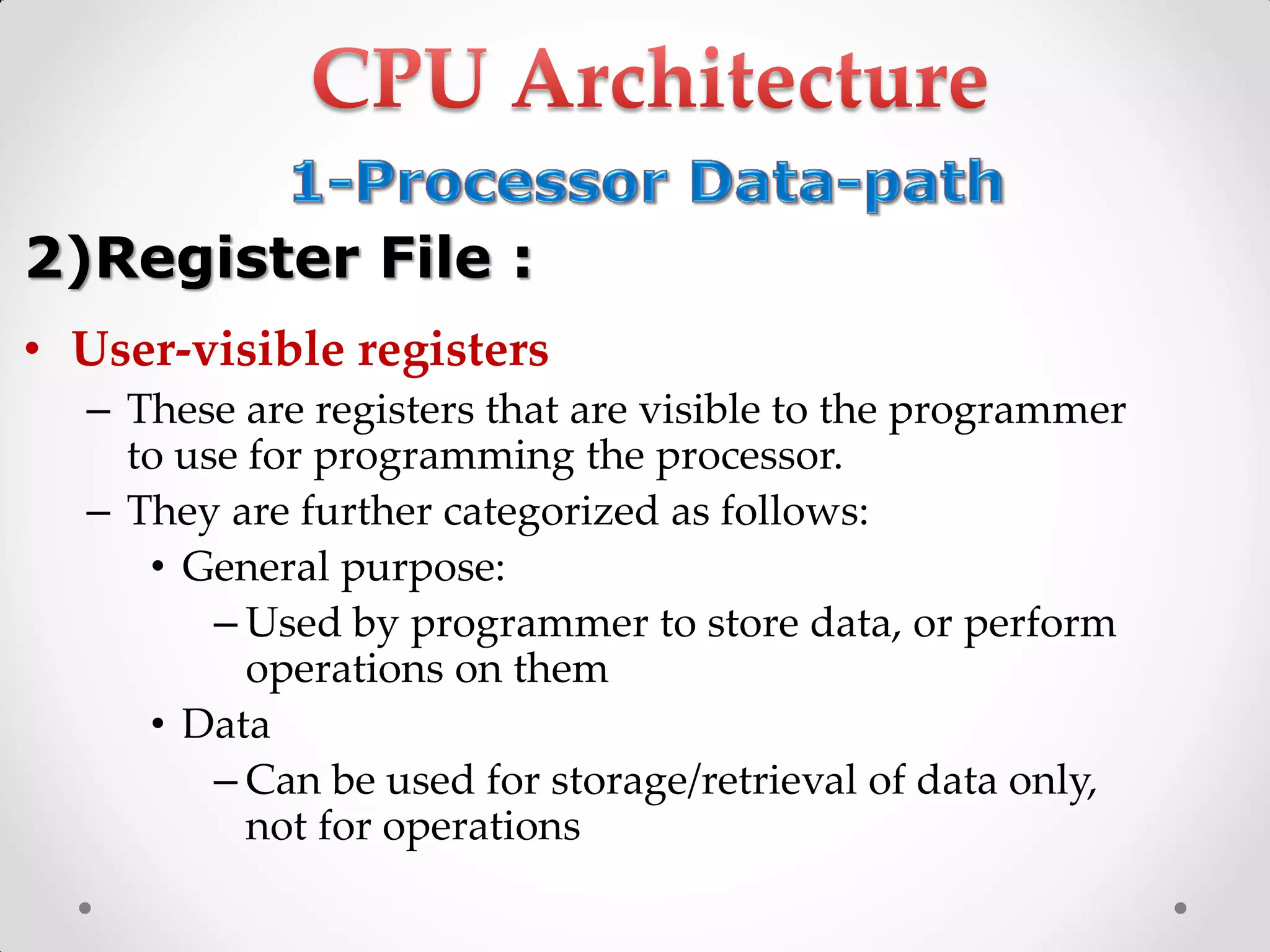 • User-visible registers
– These are registers that are visible to the programmer
to use for programming the processor.
– They are further categorized as follows:
• General purpose:
– Used by programmer to store data, or perform
operations on them
• Data
– Can be used for storage/retrieval of data only,
not for operations
2)Register File :
 