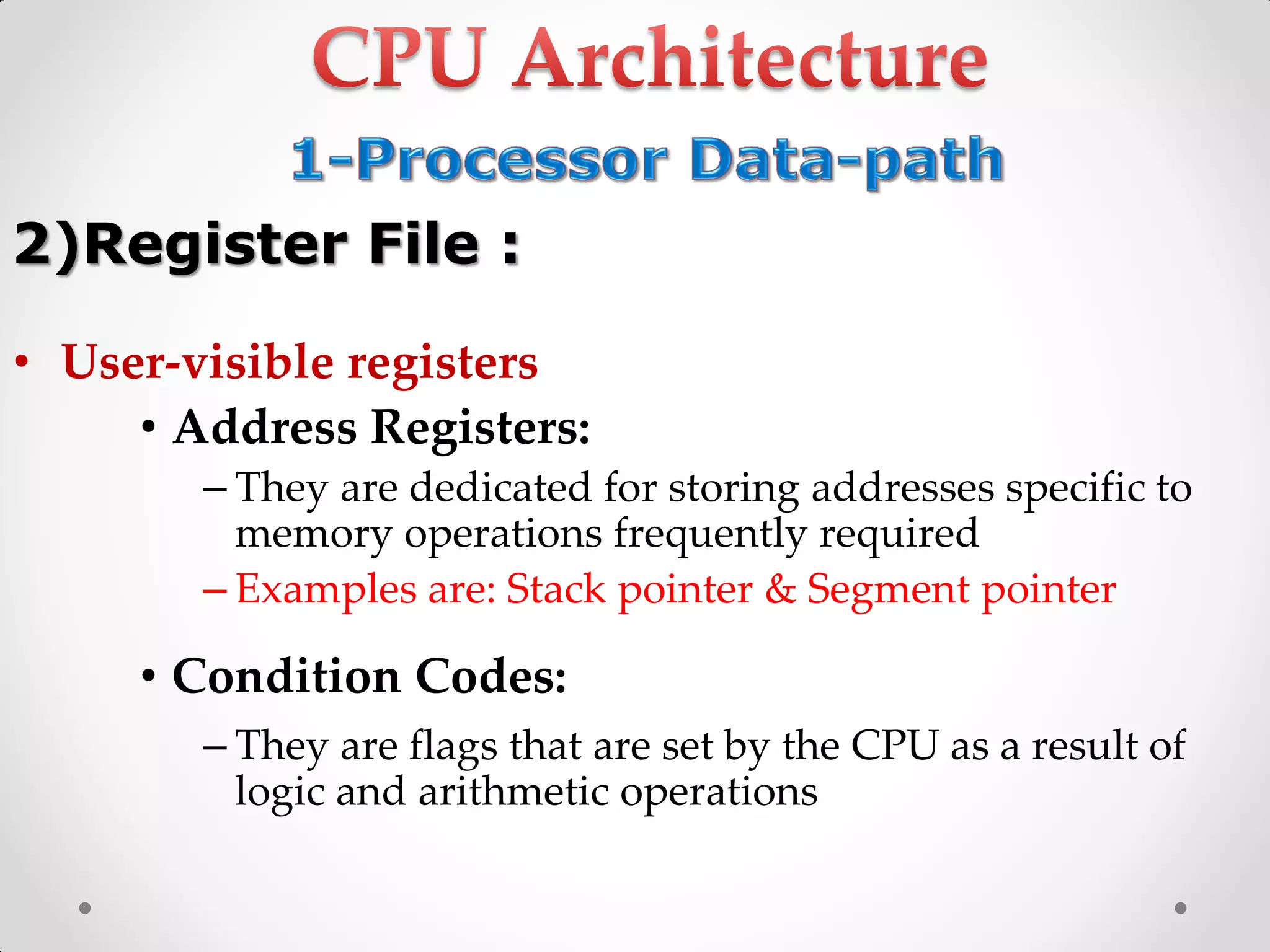 • User-visible registers
• Address Registers:
– They are dedicated for storing addresses specific to
memory operations frequently required
– Examples are: Stack pointer & Segment pointer
• Condition Codes:
– They are flags that are set by the CPU as a result of
logic and arithmetic operations
2)Register File :
 