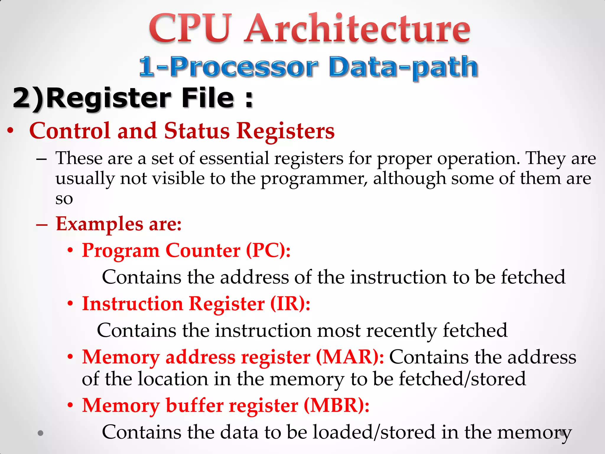 • Control and Status Registers
– These are a set of essential registers for proper operation. They are
usually not visible to the programmer, although some of them are
so
– Examples are:
• Program Counter (PC):
Contains the address of the instruction to be fetched
• Instruction Register (IR):
Contains the instruction most recently fetched
• Memory address register (MAR): Contains the address
of the location in the memory to be fetched/stored
• Memory buffer register (MBR):
Contains the data to be loaded/stored in the memory
2)Register File :
 