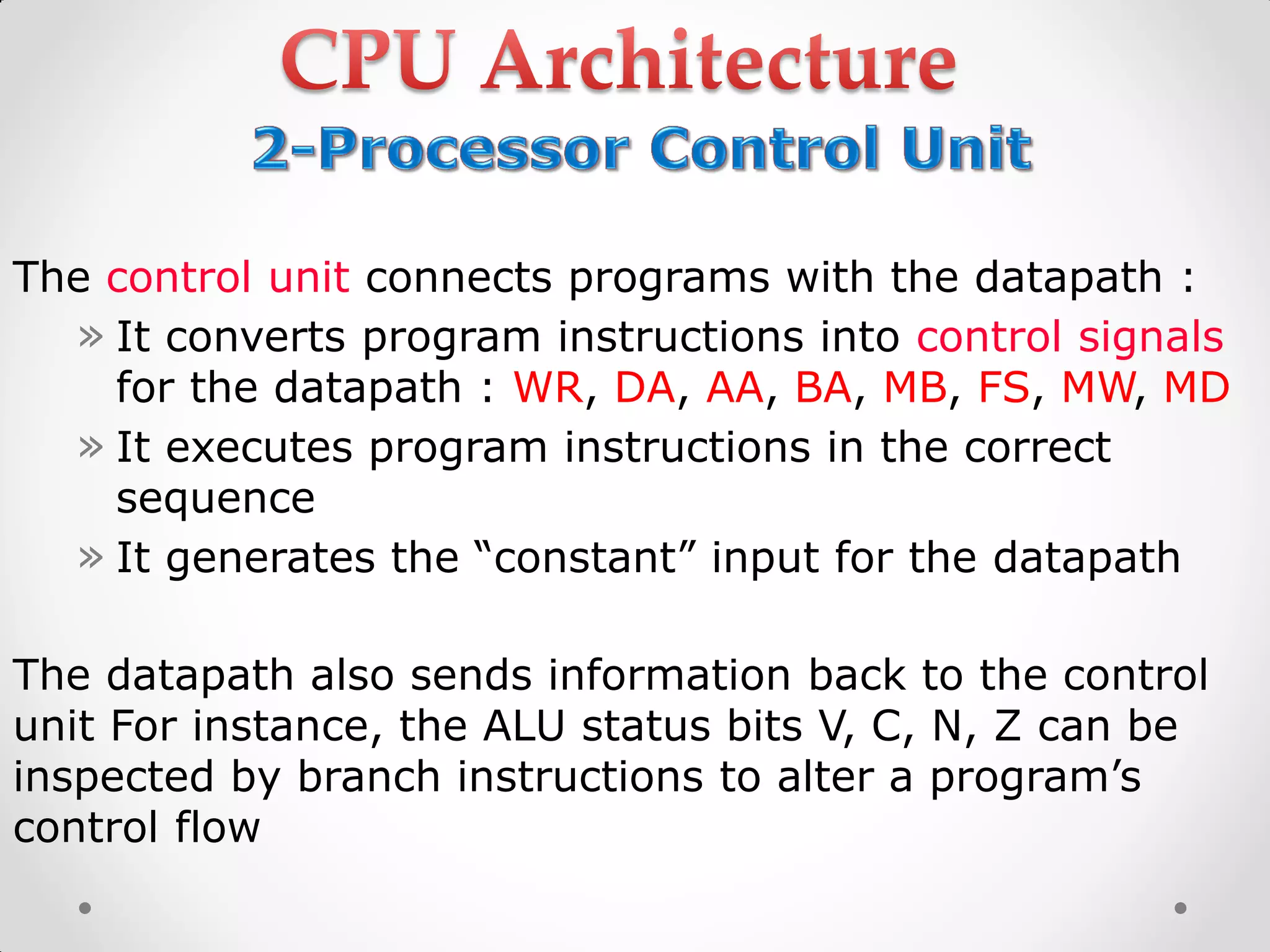 The control unit connects programs with the datapath :
» It converts program instructions into control signals
for the datapath : WR, DA, AA, BA, MB, FS, MW, MD
» It executes program instructions in the correct
sequence
» It generates the “constant” input for the datapath
The datapath also sends information back to the control
unit For instance, the ALU status bits V, C, N, Z can be
inspected by branch instructions to alter a program’s
control flow
 