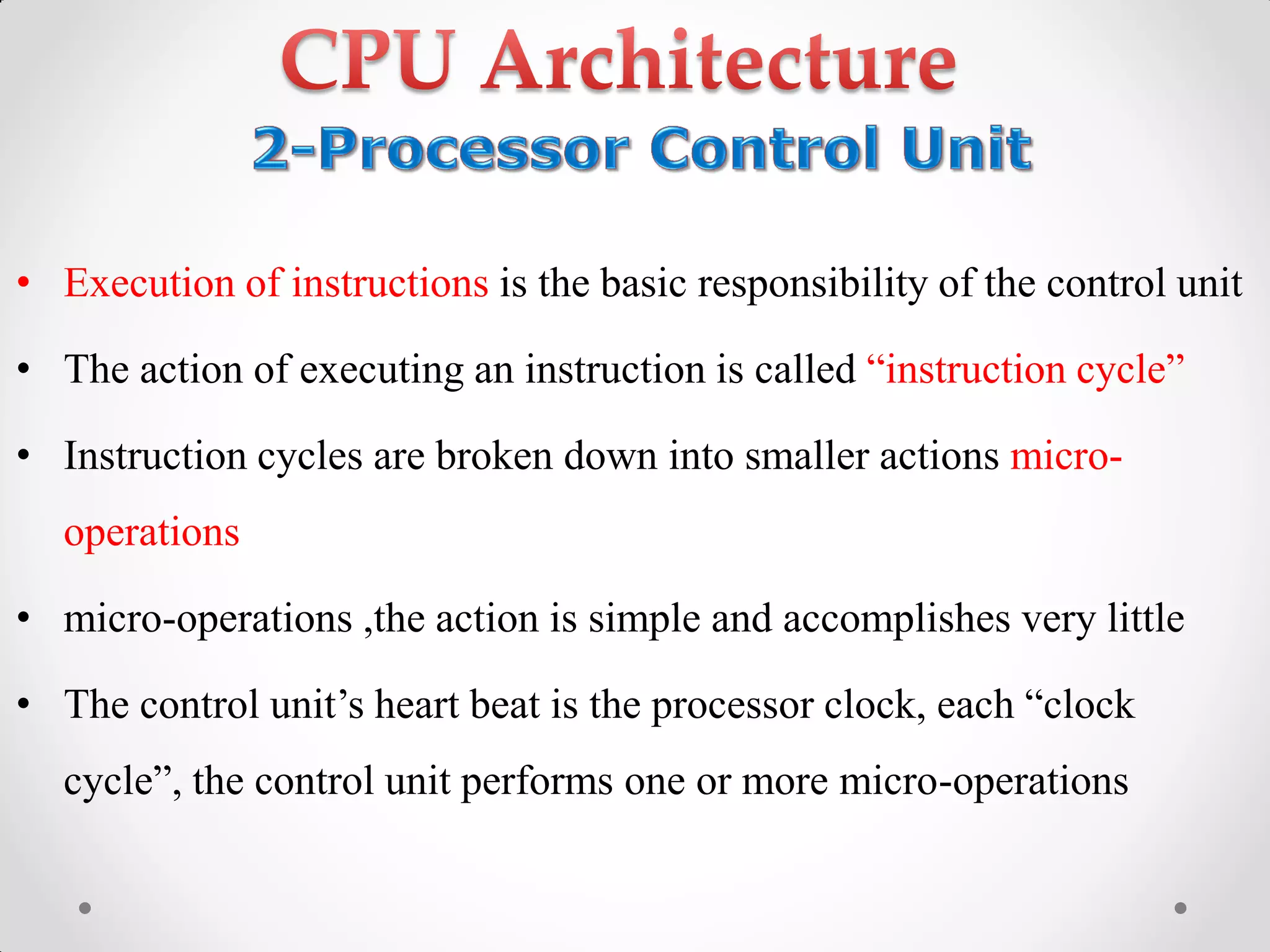 • Execution of instructions is the basic responsibility of the control unit
• The action of executing an instruction is called “instruction‫‏‬cycle”
• Instruction cycles are broken down into smaller actions micro-
operations
• micro-operations ,the action is simple and accomplishes very little
• The‫‏‬control‫‏‬unit‟s‫‏‬heart‫‏‬beat‫‏‬is‫‏‬the‫‏‬processor‫‏‬clock,‫‏‬each‫“‏‬clock‫‏‬
cycle”,‫‏‬the‫‏‬control‫‏‬unit‫‏‬performs‫‏‬one‫‏‬or‫‏‬more‫‏‬micro-operations
 