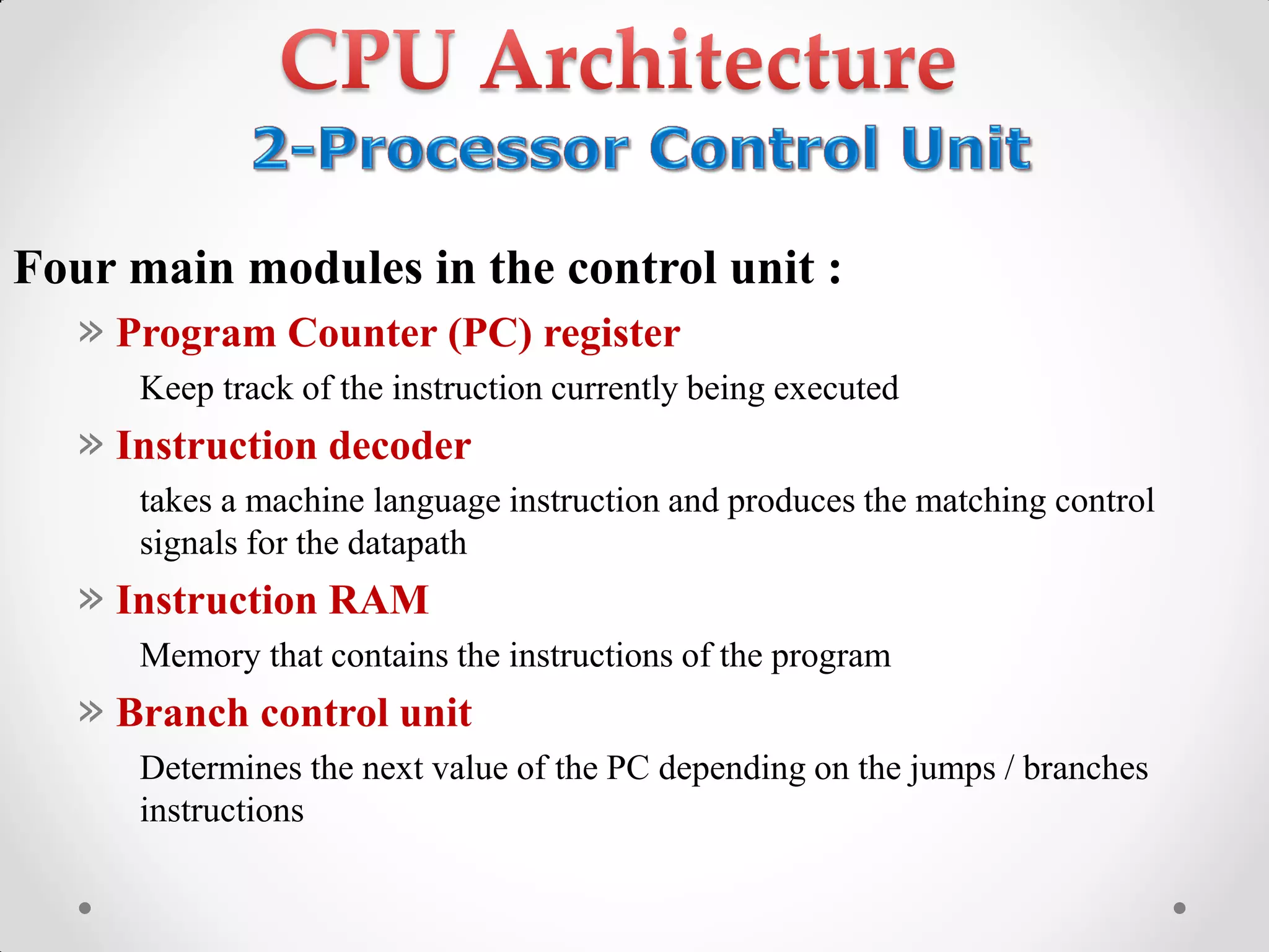 Four main modules in the control unit :
» Program Counter (PC) register
Keep track of the instruction currently being executed
» Instruction decoder
takes a machine language instruction and produces the matching control
signals for the datapath
» Instruction RAM
Memory that contains the instructions of the program
» Branch control unit
Determines the next value of the PC depending on the jumps / branches
instructions
 