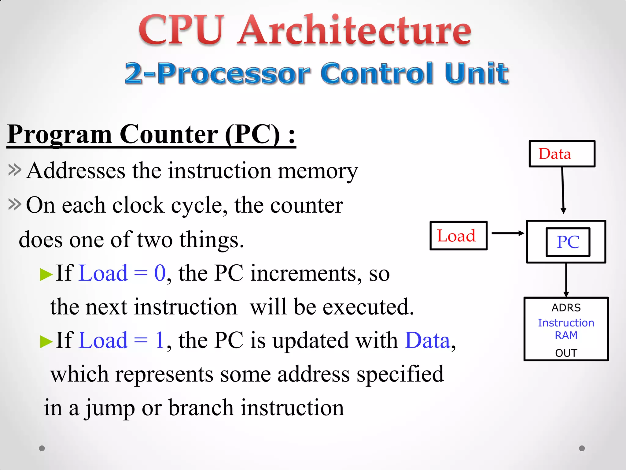 Program Counter (PC) :
»Addresses the instruction memory
»On each clock cycle, the counter
does one of two things.
►If Load = 0, the PC increments, so
the next instruction will be executed.
►If Load = 1, the PC is updated with Data,
which represents some address specified
in a jump or branch instruction
Load
Data
ADRS
Instruction
RAM
OUT
PC
 