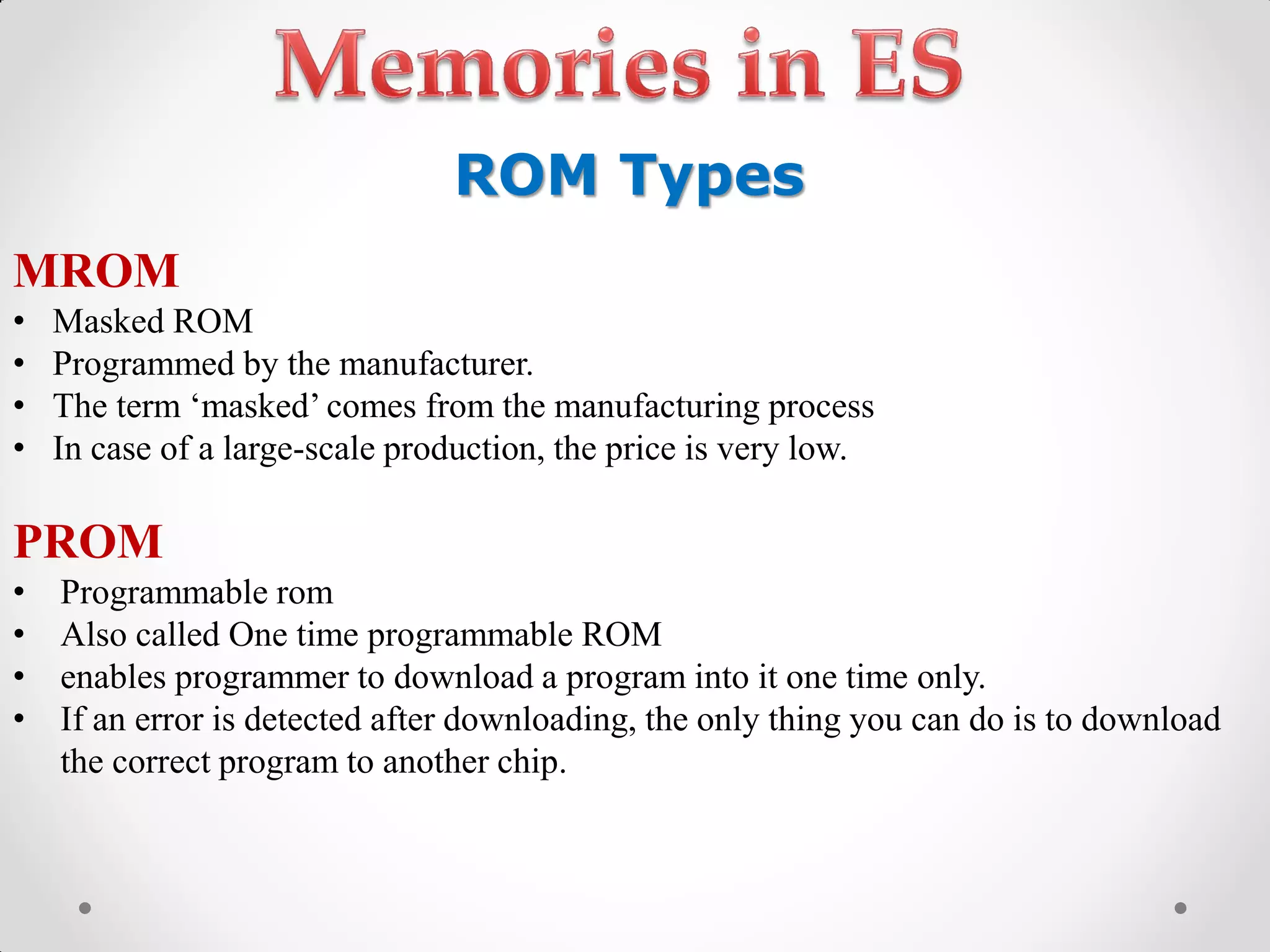 ROM Types
MROM
• Masked ROM
• Programmed by the manufacturer.
• The term‫„‏‬masked‟‫‏‬comes‫‏‬from‫‏‬the‫‏‬manufacturing‫‏‬process
• In case of a large-scale production, the price is very low.
PROM
• Programmable rom
• Also called One time programmable ROM
• enables programmer to download a program into it one time only.
• If an error is detected after downloading, the only thing you can do is to download
the correct program to another chip.
 