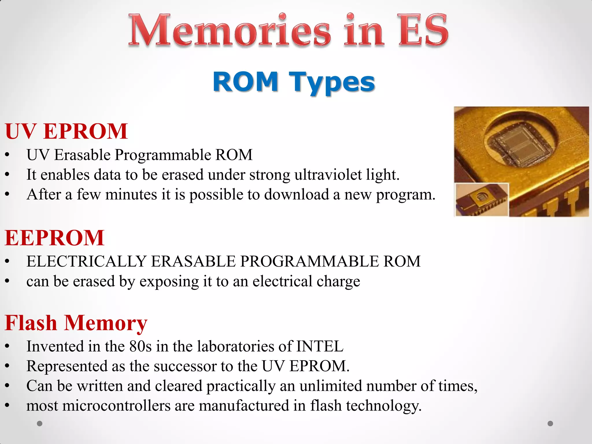 UV EPROM
• UV Erasable Programmable ROM
• It enables data to be erased under strong ultraviolet light.
• After a few minutes it is possible to download a new program.
EEPROM
• ELECTRICALLY ERASABLE PROGRAMMABLE ROM
• can be erased by exposing it to an electrical charge
Flash Memory
• Invented in the 80s in the laboratories of INTEL
• Represented as the successor to the UV EPROM.
• Can be written and cleared practically an unlimited number of times,
• most microcontrollers are manufactured in flash technology.
ROM Types
 
