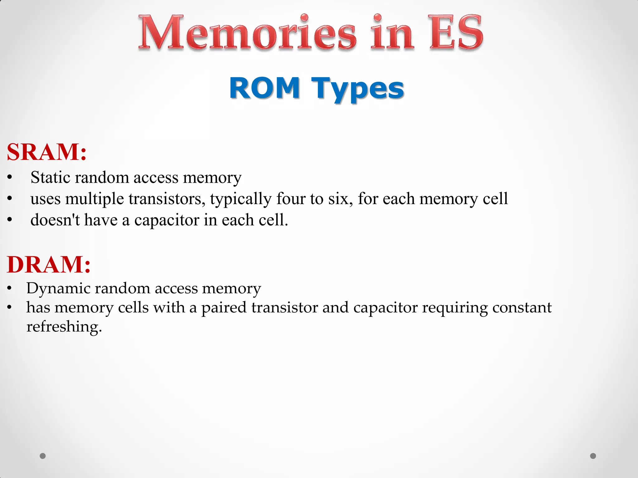 SRAM:
• Static random access memory
• uses multiple transistors, typically four to six, for each memory cell
• doesn't have a capacitor in each cell.
DRAM:
• Dynamic random access memory
• has memory cells with a paired transistor and capacitor requiring constant
refreshing.
ROM Types
 