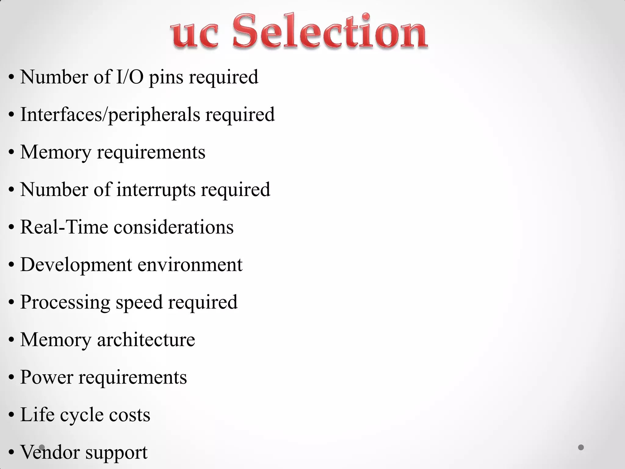 •‫‏‬Number‫‏‬of‫‏‬I/O‫‏‬pins‫‏‬required‫‏‬
•‫‏‬Interfaces/peripherals‫‏‬required‫‏‬
•‫‏‬Memory‫‏‬requirements‫‏‬
•‫‏‬Number‫‏‬of‫‏‬interrupts‫‏‬required‫‏‬
•‫‏‬Real-Time considerations
•‫‏‬Development‫‏‬environment‫‏‬
•‫‏‬Processing‫‏‬speed‫‏‬required‫‏‬
•‫‏‬Memory‫‏‬architecture‫‏‬
•‫‏‬Power‫‏‬requirements‫‏‬
•‫‏‬Life‫‏‬cycle‫‏‬costs‫‏‬
•‫‏‬Vendor‫‏‬support‫‏‬
 