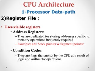 • User-visible registers
• Address Registers:
– They are dedicated for storing addresses specific to
memory operations frequently required
– Examples are: Stack pointer & Segment pointer
• Condition Codes:
– They are flags that are set by the CPU as a result of
logic and arithmetic operations
2)Register File :
 