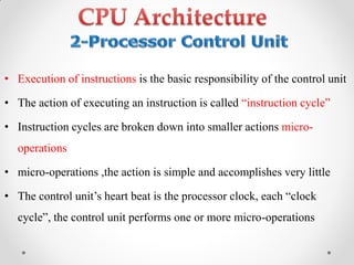 • Execution of instructions is the basic responsibility of the control unit
• The action of executing an instruction is called “instruction‫‏‬cycle”
• Instruction cycles are broken down into smaller actions micro-
operations
• micro-operations ,the action is simple and accomplishes very little
• The‫‏‬control‫‏‬unit‟s‫‏‬heart‫‏‬beat‫‏‬is‫‏‬the‫‏‬processor‫‏‬clock,‫‏‬each‫“‏‬clock‫‏‬
cycle”,‫‏‬the‫‏‬control‫‏‬unit‫‏‬performs‫‏‬one‫‏‬or‫‏‬more‫‏‬micro-operations
 