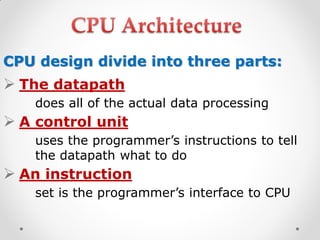 CPU design divide into three parts:
 The datapath
does all of the actual data processing
 A control unit
uses the programmer’s instructions to tell
the datapath what to do
 An instruction
set is the programmer’s interface to CPU
 
