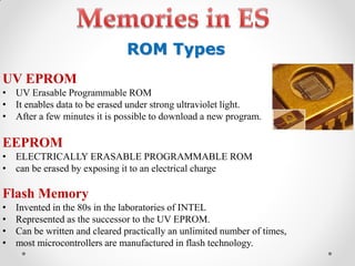 UV EPROM
• UV Erasable Programmable ROM
• It enables data to be erased under strong ultraviolet light.
• After a few minutes it is possible to download a new program.
EEPROM
• ELECTRICALLY ERASABLE PROGRAMMABLE ROM
• can be erased by exposing it to an electrical charge
Flash Memory
• Invented in the 80s in the laboratories of INTEL
• Represented as the successor to the UV EPROM.
• Can be written and cleared practically an unlimited number of times,
• most microcontrollers are manufactured in flash technology.
ROM Types
 