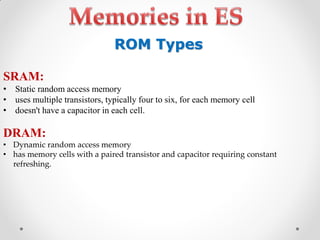 SRAM:
• Static random access memory
• uses multiple transistors, typically four to six, for each memory cell
• doesn't have a capacitor in each cell.
DRAM:
• Dynamic random access memory
• has memory cells with a paired transistor and capacitor requiring constant
refreshing.
ROM Types
 