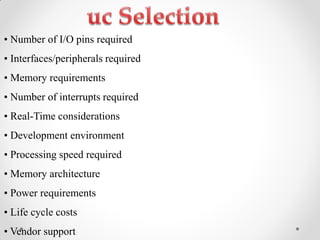 •‫‏‬Number‫‏‬of‫‏‬I/O‫‏‬pins‫‏‬required‫‏‬
•‫‏‬Interfaces/peripherals‫‏‬required‫‏‬
•‫‏‬Memory‫‏‬requirements‫‏‬
•‫‏‬Number‫‏‬of‫‏‬interrupts‫‏‬required‫‏‬
•‫‏‬Real-Time considerations
•‫‏‬Development‫‏‬environment‫‏‬
•‫‏‬Processing‫‏‬speed‫‏‬required‫‏‬
•‫‏‬Memory‫‏‬architecture‫‏‬
•‫‏‬Power‫‏‬requirements‫‏‬
•‫‏‬Life‫‏‬cycle‫‏‬costs‫‏‬
•‫‏‬Vendor‫‏‬support‫‏‬
 