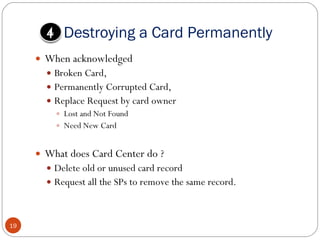 Destroying a Card Permanently When acknowledged Broken Card,  Permanently Corrupted Card,  Replace Request by card owner  Lost and Not Found Need New Card What does Card Center do ? Delete old or unused card record  Request all the SPs to remove the same record.  4 