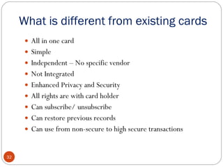 What is different from existing cards All in one card Simple Independent – No specific vendor Not Integrated Enhanced Privacy and Security All rights are with card holder Can subscribe/ unsubscribe Can restore previous records Can use from non-secure to high secure transactions 