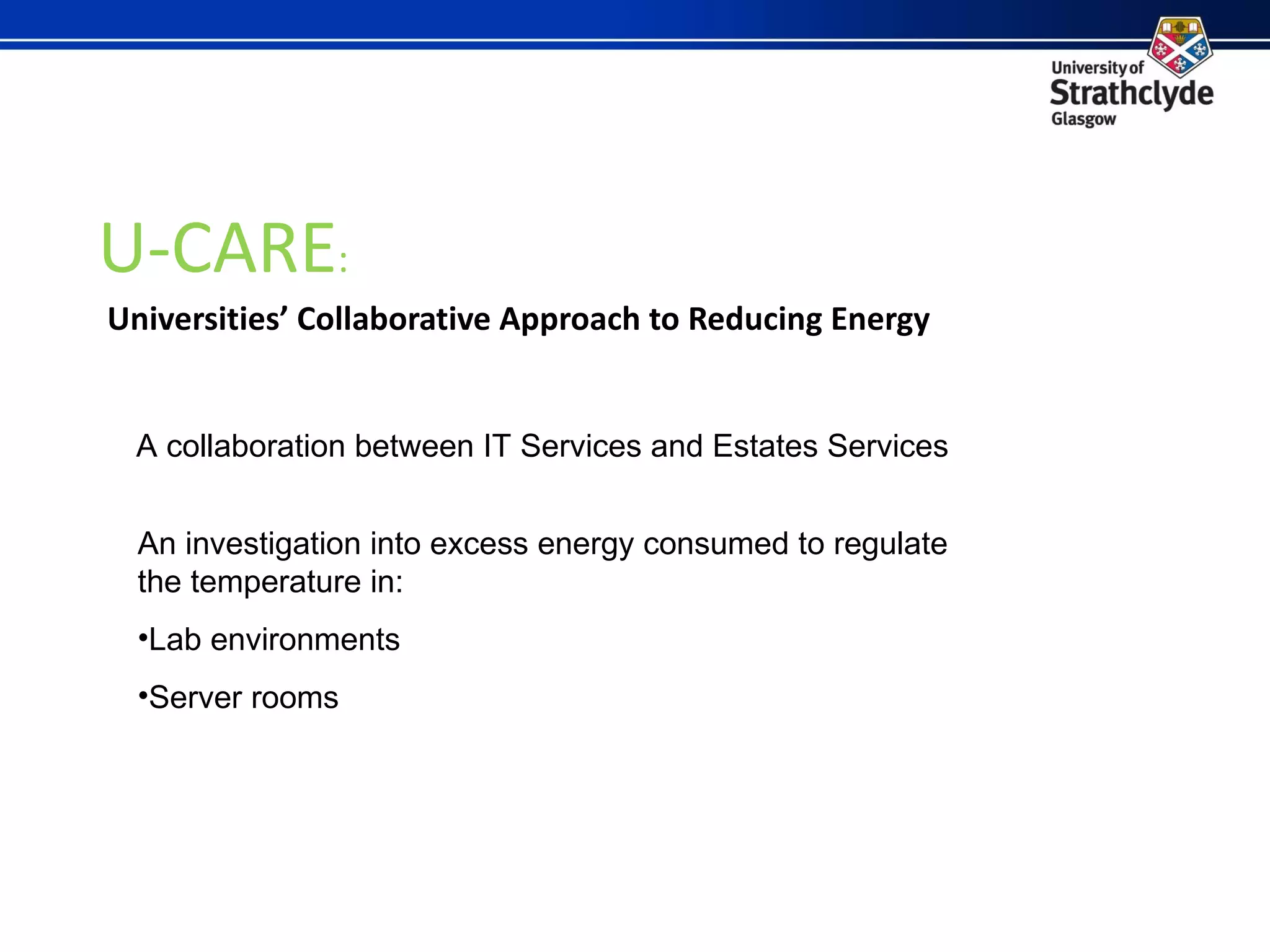 U-CARE : Universities’ Collaborative Approach to Reducing Energy A collaboration between IT Services and Estates Services An investigation into excess energy consumed to regulate the temperature in: Lab environments Server rooms