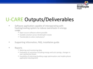 U-CARE Outputs/Deliverables Software application capable of interoperating with heating/cooling system to reduce overshoots in energy usage Open source software where possible Scalable solution across Strathclyde’s estate Transferable to other institutions? Supporting information, FAQ, installation guide Reports Metering and monitoring data Evaluation of outcomes including energy and cost savings, changes in user satisfaction levels Feasibility of informing building usage optimisation and mobile phone application development