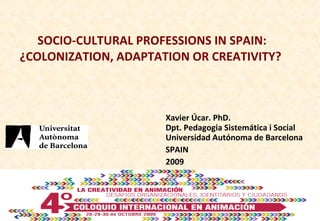 SOCIO-CULTURAL PROFESSIONS IN SPAIN: ¿COLONIZATION, ADAPTATION OR CREATIVITY?  Xavier Úcar. PhD. Dpt. Pedagogia Sistemática i Social Universidad Autónoma de Barcelona SPAIN 2009 
