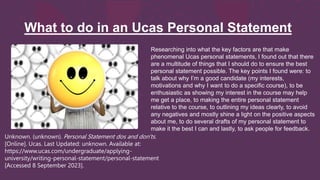What to do in an Ucas Personal Statement
Unknown. (unknown). Personal Statement dos and don'ts.
[Online]. Ucas. Last Updated: unknown. Available at:
https://www.ucas.com/undergraduate/applying-
university/writing-personal-statement/personal-statement
[Accessed 8 September 2023].
Researching into what the key factors are that make
phenomenal Ucas personal statements, I found out that there
are a multitude of things that I should do to ensure the best
personal statement possible. The key points I found were: to
talk about why I’m a good candidate (my interests,
motivations and why I want to do a specific course), to be
enthusiastic as showing my interest in the course may help
me get a place, to making the entire personal statement
relative to the course, to outlining my ideas clearly, to avoid
any negatives and mostly shine a light on the positive aspects
about me, to do several drafts of my personal statement to
make it the best I can and lastly, to ask people for feedback.
 
