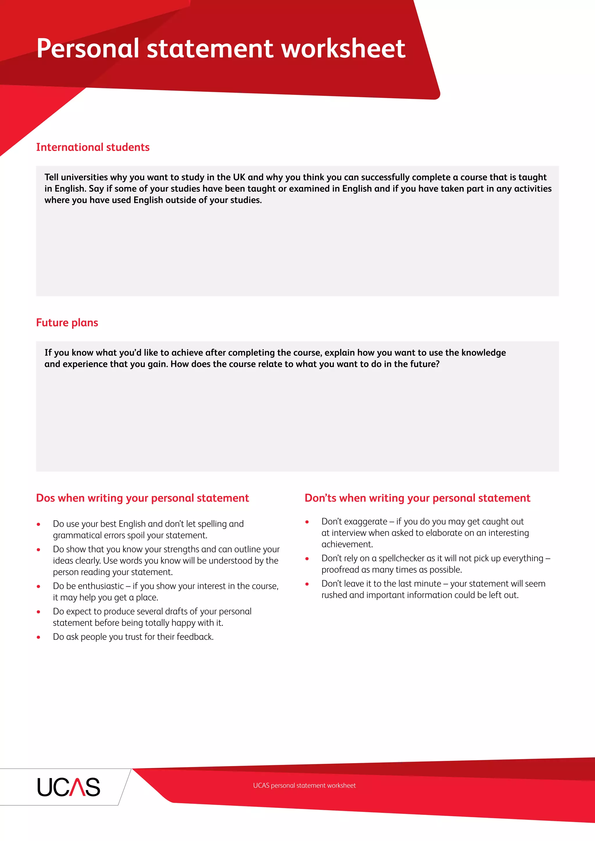 UCAS personal statement worksheet
Personal statement worksheet
International students
	 Tell universities why you want to study in the UK and why you think you can successfully complete a course that is taught
in English. Say if some of your studies have been taught or examined in English and if you have taken part in any activities
where you have used English outside of your studies.
Future plans
	 If you know what you’d like to achieve after completing the course, explain how you want to use the knowledge
and experience that you gain. How does the course relate to what you want to do in the future?
Dos when writing your personal statement
•	 Do use your best English and don’t let spelling and
grammatical errors spoil your statement.
•	 Do show that you know your strengths and can outline your
ideas clearly. Use words you know will be understood by the
person reading your statement.
•	 Do be enthusiastic – if you show your interest in the course,
it may help you get a place.
•	 Do expect to produce several drafts of your personal
statement before being totally happy with it.
•	 Do ask people you trust for their feedback.
Don’ts when writing your personal statement
•	 Don’t exaggerate – if you do you may get caught out
at interview when asked to elaborate on an interesting
achievement.
•	 Don’t rely on a spellchecker as it will not pick up everything –
proofread as many times as possible.
•	 Don’t leave it to the last minute – your statement will seem
rushed and important information could be left out.
 