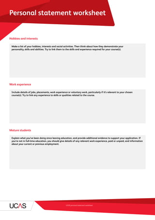 UCAS personal statement worksheet
Personal statement worksheet
Hobbies and interests
	 Make a list of your hobbies, interests and social activities. Then think about how they demonstrate your
personality, skills and abilities. Try to link them to the skills and experience required for your course(s).
Work experience
	 Include details of jobs, placements, work experience or voluntary work, particularly if it’s relevant to your chosen
course(s). Try to link any experience to skills or qualities related to the course.
Mature students
	 Explain what you’ve been doing since leaving education, and provide additional evidence to support your application. If
you’re not in full-time education, you should give details of any relevant work experience, paid or unpaid, and information
about your current or previous employment.
 