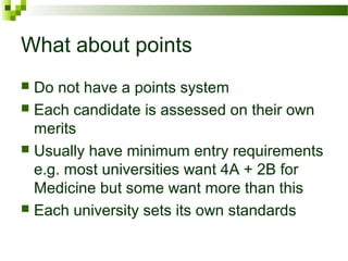 What about points
 Do not have a points system
 Each candidate is assessed on their own
merits
 Usually have minimum entry requirements
e.g. most universities want 4A + 2B for
Medicine but some want more than this
 Each university sets its own standards
 
