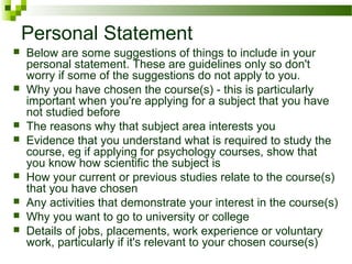 Personal Statement
 Below are some suggestions of things to include in your
personal statement. These are guidelines only so don't
worry if some of the suggestions do not apply to you.
 Why you have chosen the course(s) - this is particularly
important when you're applying for a subject that you have
not studied before
 The reasons why that subject area interests you
 Evidence that you understand what is required to study the
course, eg if applying for psychology courses, show that
you know how scientific the subject is
 How your current or previous studies relate to the course(s)
that you have chosen
 Any activities that demonstrate your interest in the course(s)
 Why you want to go to university or college
 Details of jobs, placements, work experience or voluntary
work, particularly if it's relevant to your chosen course(s)
 