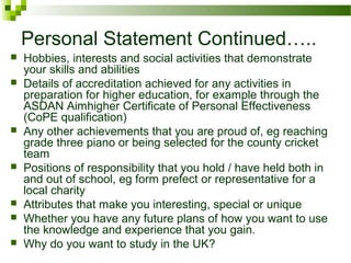 Personal Statement Continued…..
 Hobbies, interests and social activities that demonstrate
your skills and abilities
 Details of accreditation achieved for any activities in
preparation for higher education, for example through the
ASDAN Aimhigher Certificate of Personal Effectiveness
(CoPE qualification)
 Any other achievements that you are proud of, eg reaching
grade three piano or being selected for the county cricket
team
 Positions of responsibility that you hold / have held both in
and out of school, eg form prefect or representative for a
local charity
 Attributes that make you interesting, special or unique
 Whether you have any future plans of how you want to use
the knowledge and experience that you gain.
 Why do you want to study in the UK?
 