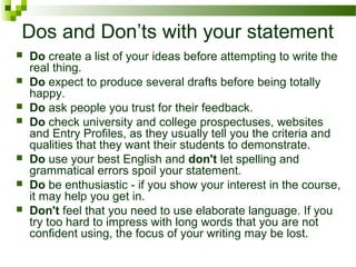 Dos and Don’ts with your statement
 Do create a list of your ideas before attempting to write the
real thing.
 Do expect to produce several drafts before being totally
happy.
 Do ask people you trust for their feedback.
 Do check university and college prospectuses, websites
and Entry Profiles, as they usually tell you the criteria and
qualities that they want their students to demonstrate.
 Do use your best English and don't let spelling and
grammatical errors spoil your statement.
 Do be enthusiastic - if you show your interest in the course,
it may help you get in.
 Don't feel that you need to use elaborate language. If you
try too hard to impress with long words that you are not
confident using, the focus of your writing may be lost.
 