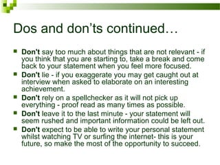 Dos and don’ts continued…
 Don't say too much about things that are not relevant - if
you think that you are starting to, take a break and come
back to your statement when you feel more focused.
 Don't lie - if you exaggerate you may get caught out at
interview when asked to elaborate on an interesting
achievement.
 Don't rely on a spellchecker as it will not pick up
everything - proof read as many times as possible.
 Don't leave it to the last minute - your statement will
seem rushed and important information could be left out.
 Don't expect to be able to write your personal statement
whilst watching TV or surfing the internet- this is your
future, so make the most of the opportunity to succeed.
 