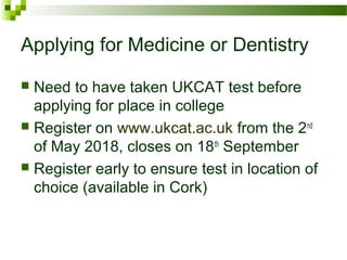 Applying for Medicine or Dentistry
 Need to have taken UKCAT test before
applying for place in college
 Register on www.ukcat.ac.uk from the 2nd
of May 2018, closes on 18th
September
 Register early to ensure test in location of
choice (available in Cork)
 