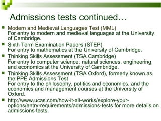 Admissions tests continued…
 Modern and Medieval Languages Test (MML)
For entry to modern and medieval languages at the University
of Cambridge.
 Sixth Term Examination Papers (STEP)
For entry to mathematics at the University of Cambridge.
 Thinking Skills Assessment (TSA Cambridge)
For entry to computer science, natural sciences, engineering
and economics at the University of Cambridge.
 Thinking Skills Assessment (TSA Oxford), formerly known as
the PPE Admissions Test
For entry to the philosophy, politics and economics, and the
economics and management courses at the University of
Oxford.
 http://www.ucas.com/how-it-all-works/explore-your-
options/entry-requirements/admissions-tests for more details on
admissions tests.
 