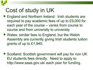 Cost of study in UK
 England and Northern Ireland: Irish students are
required to pay academic fees of up to £9,000 for
each year of the course – varies from course to
course and from university to university
 Wales: similar fees to England, but the Welsh
Assembly are currently giving Irish students tuition
grants of up to £1,940.
 Scotland: Scottish government will pay for non UK
EU students fees directly. Need to apply to
http://www.saas.gov.uk/ each year for funding.
 